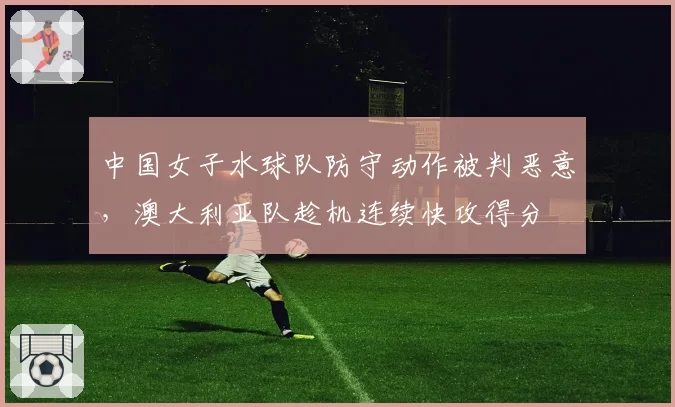 中国女子水球队防守动作被判恶意，澳大利亚队趁机连续快攻得分