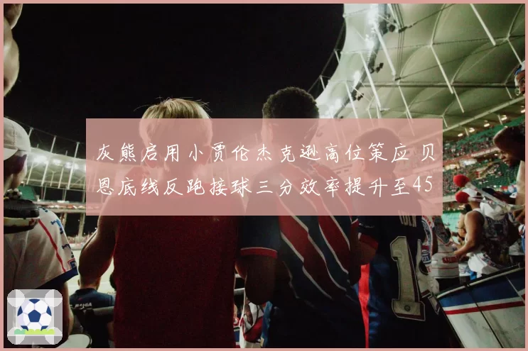 灰熊启用小贾伦杰克逊高位策应 贝恩底线反跑接球三分效率提升至45%