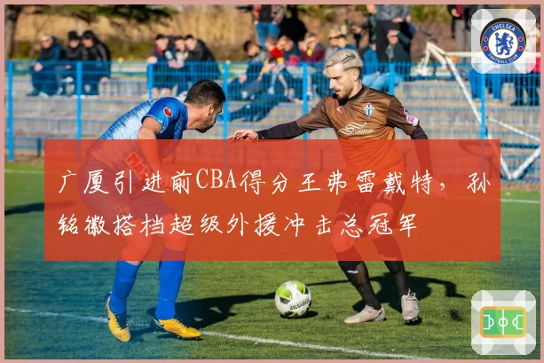 广厦引进前CBA得分王弗雷戴特，孙铭徽搭档超级外援冲击总冠军