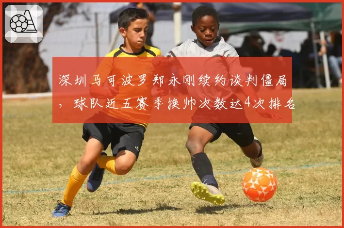 深圳马可波罗郑永刚续约谈判僵局，球队近五赛季换帅次数达4次排名联盟第一