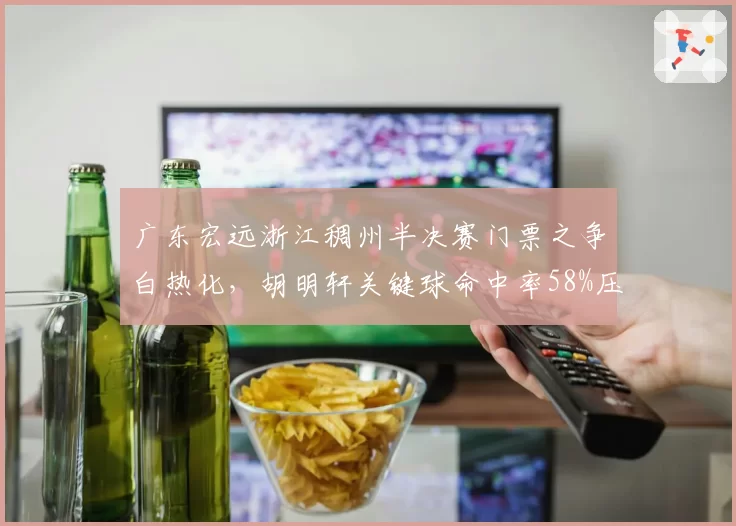 广东宏远浙江稠州半决赛门票之争白热化，胡明轩关键球命中率58%压过吴前，杜锋季后赛变阵成谜