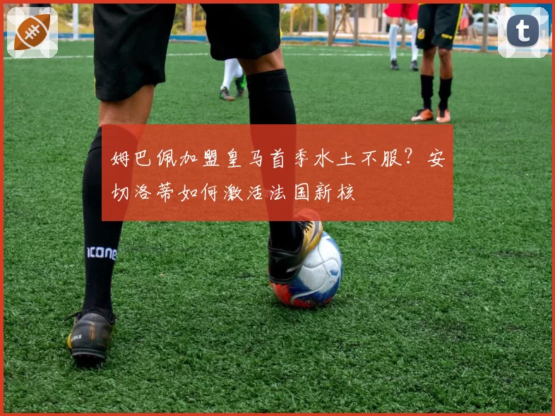 姆巴佩加盟皇马首季水土不服?安切洛蒂如何激活法国新核