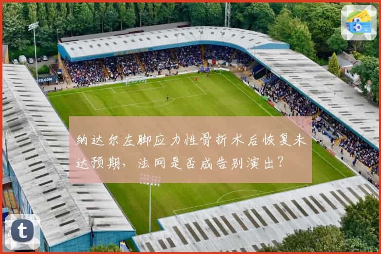 纳达尔左脚应力性骨折术后恢复未达预期，法网是否成告别演出？