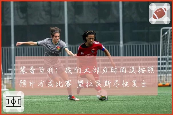 蒙哥马利：我们大部分时间没按照预计方式比赛 望拉莫斯尽快复出